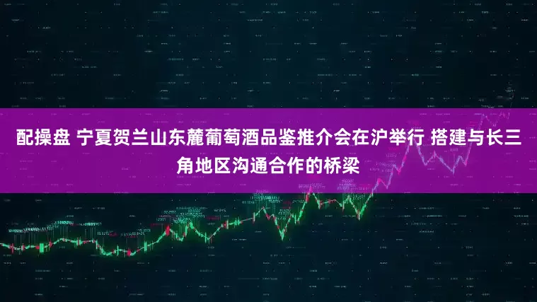 配操盘 宁夏贺兰山东麓葡萄酒品鉴推介会在沪举行 搭建与长三角地区沟通合作的桥梁