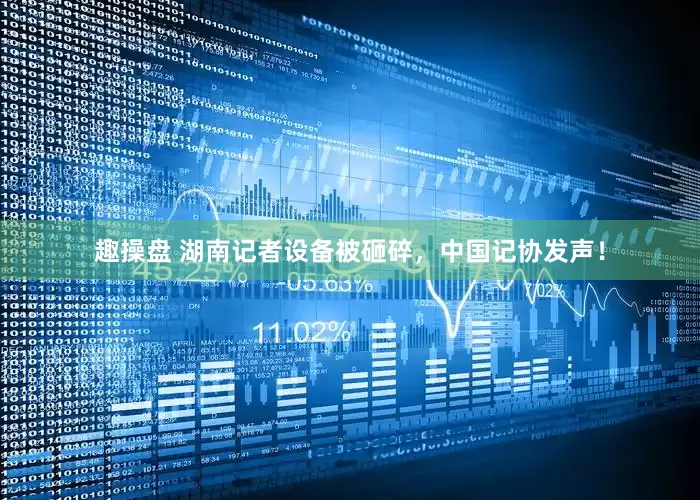 趣操盘 湖南记者设备被砸碎，中国记协发声！