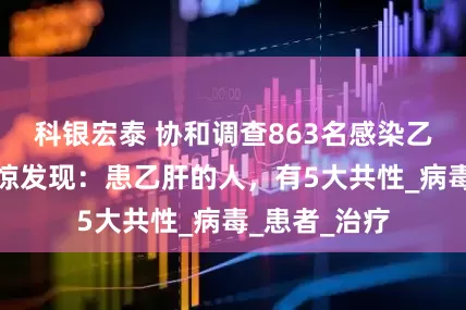 科银宏泰 协和调查863名感染乙肝人士，吃惊发现：患乙肝的人，有5大共性_病毒_患者_治疗