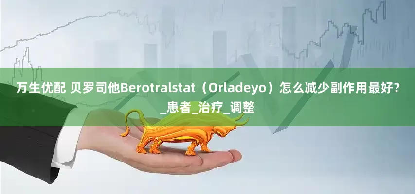 万生优配 贝罗司他Berotralstat（Orladeyo）怎么减少副作用最好？_患者_治疗_调整