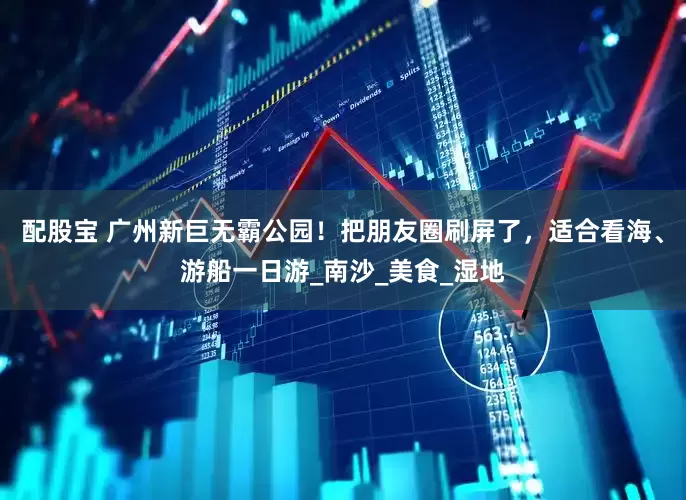 配股宝 广州新巨无霸公园！把朋友圈刷屏了，适合看海、游船一日游_南沙_美食_湿地