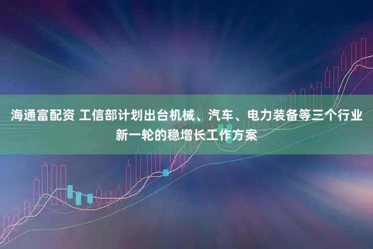 海通富配资 工信部计划出台机械、汽车、电力装备等三个行业新一轮的稳增长工作方案