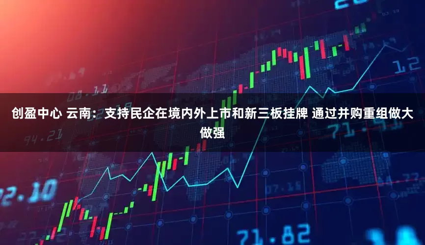 创盈中心 云南：支持民企在境内外上市和新三板挂牌 通过并购重组做大做强