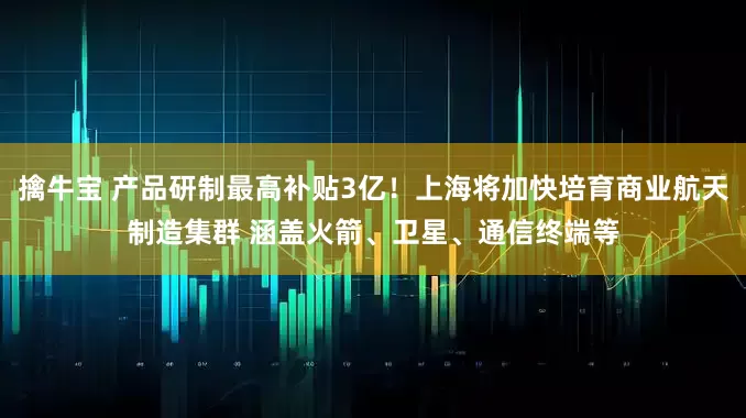 擒牛宝 产品研制最高补贴3亿！上海将加快培育商业航天制造集群 涵盖火箭、卫星、通信终端等
