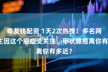 粤友钱配资 1天2次热搜！多名网络博主因这个癌症受关注，甲状腺癌离你有多近？
