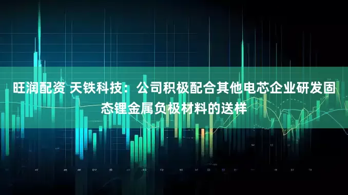 旺润配资 天铁科技：公司积极配合其他电芯企业研发固态锂金属负极材料的送样