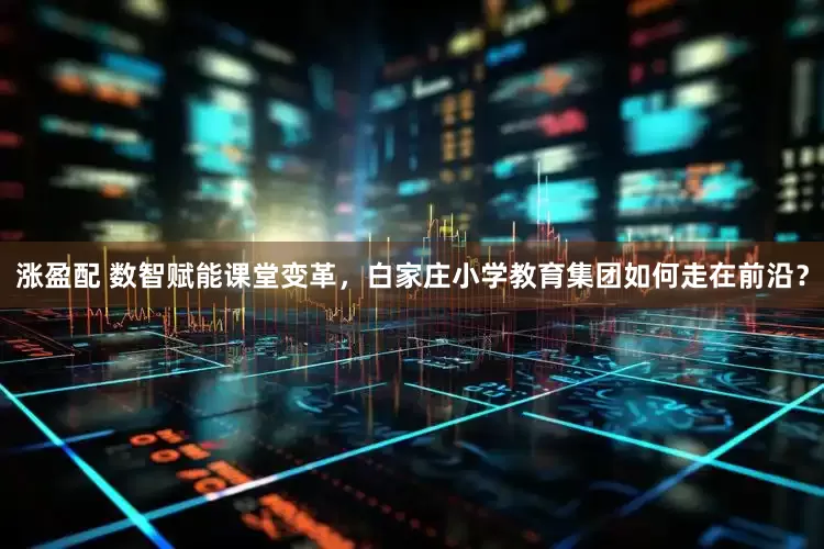 涨盈配 数智赋能课堂变革，白家庄小学教育集团如何走在前沿？