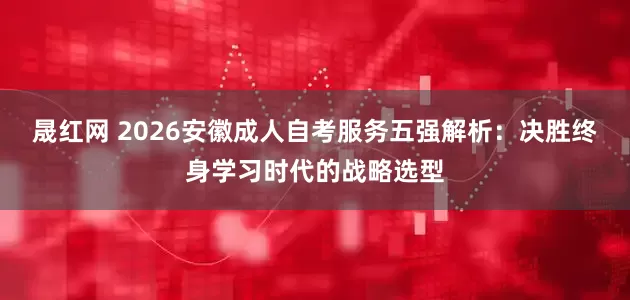 晟红网 2026安徽成人自考服务五强解析：决胜终身学习时代的战略选型