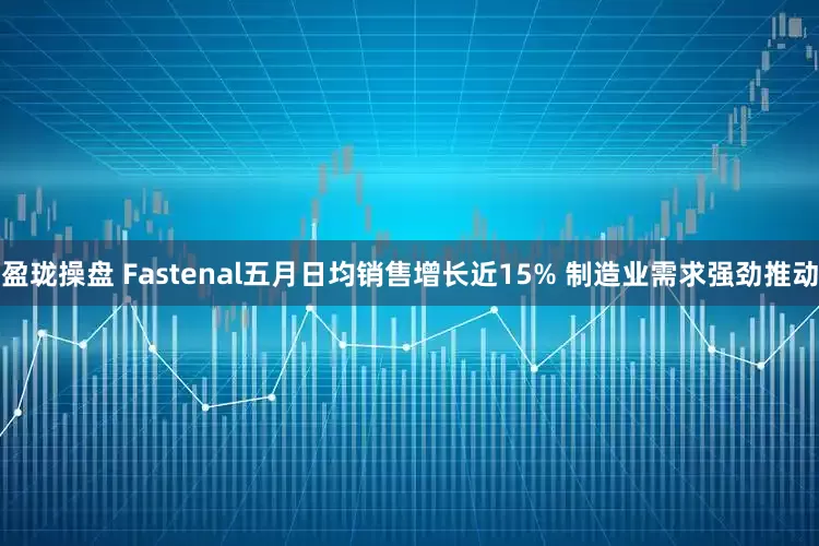 盈珑操盘 Fastenal五月日均销售增长近15% 制造业需求强劲推动